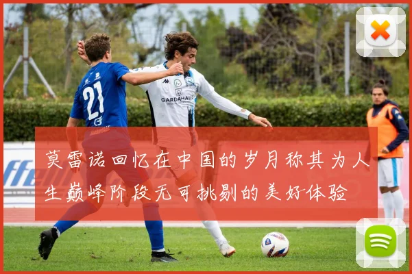 莫雷诺回忆在中国的岁月称其为人生巅峰阶段无可挑剔的美好体验