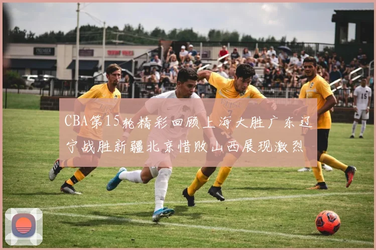 CBA第15轮精彩回顾上海大胜广东辽宁战胜新疆北京惜败山西展现激烈竞争