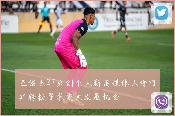 王俊杰27分创个人新高媒体人呼吁其转校寻求更大发展机会