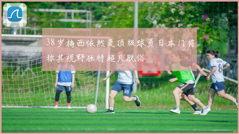 38岁梅西依然是顶级球员日本门将称其视野独特超凡脱俗