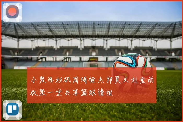 小聚洛杉矶周琦徐杰郭昊文刘金雨欢聚一堂共享篮球情谊