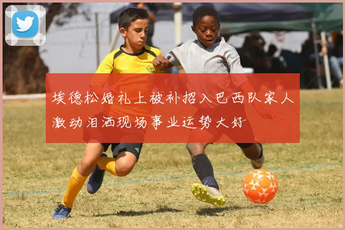 埃德松婚礼上被补招入巴西队家人激动泪洒现场事业运势大好