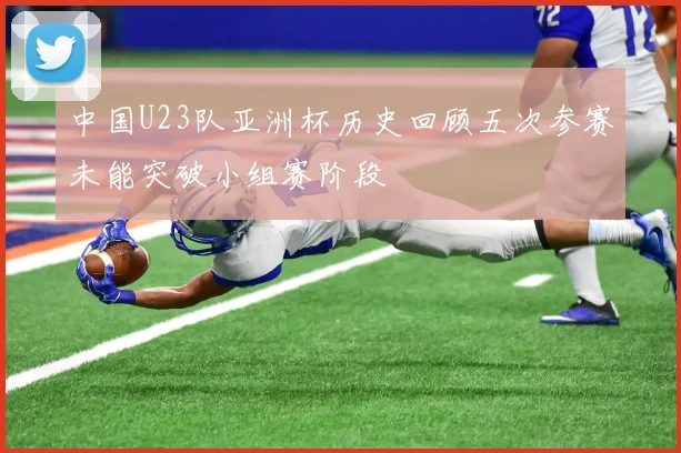 中国U23队亚洲杯历史回顾五次参赛未能突破小组赛阶段