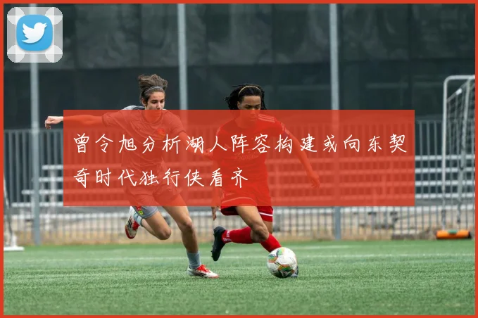 曾令旭分析湖人阵容构建或向东契奇时代独行侠看齐