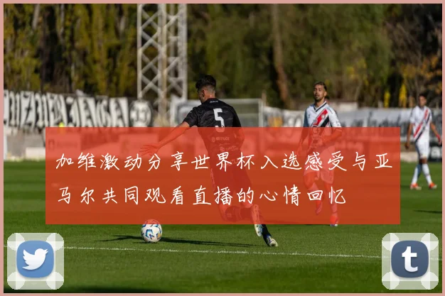 加维激动分享世界杯入选感受与亚马尔共同观看直播的心情回忆