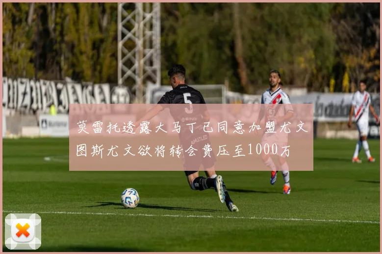 莫雷托透露大马丁已同意加盟尤文图斯尤文欲将转会费压至1000万