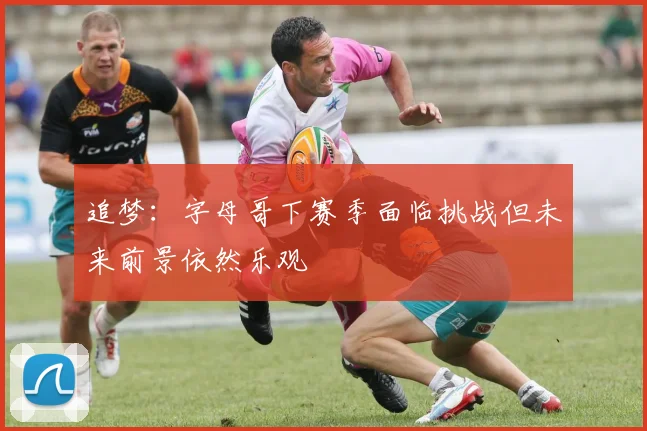 追梦：字母哥下赛季面临挑战但未来前景依然乐观