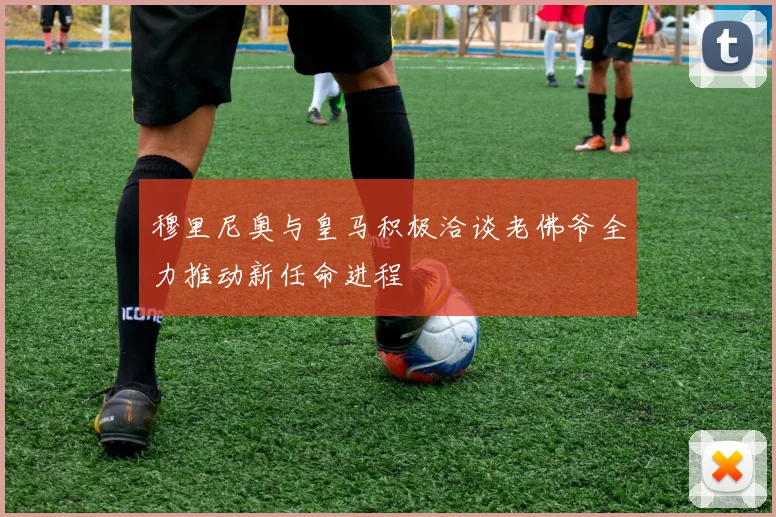 穆里尼奥与皇马积极洽谈老佛爷全力推动新任命进程