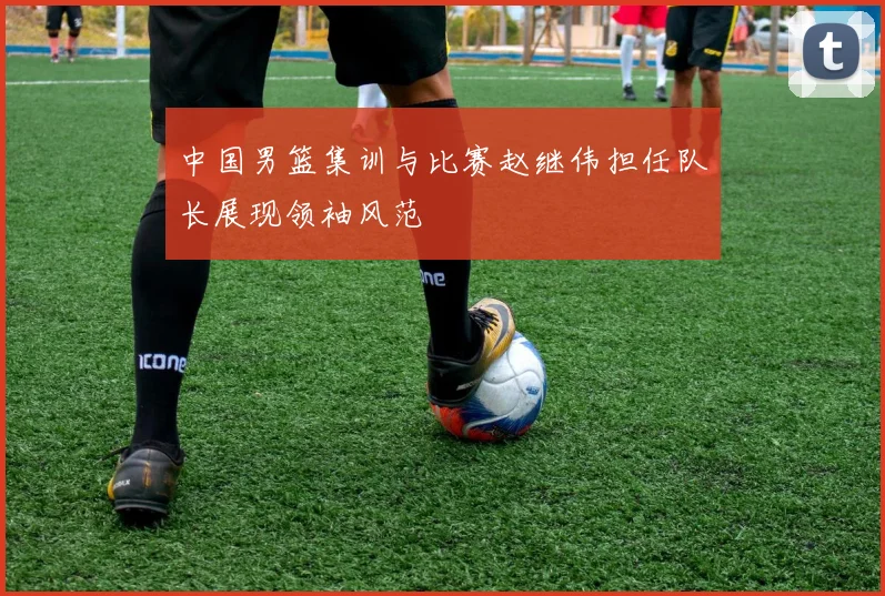 中国男篮集训与比赛赵继伟担任队长展现领袖风范