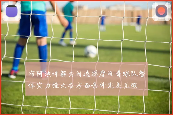 布阿迪详解为何选择摩洛哥球队整体实力强大各方面条件完美无瑕