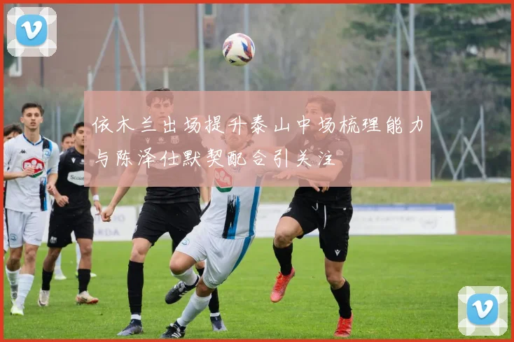 依木兰出场提升泰山中场梳理能力与陈泽仕默契配合引关注