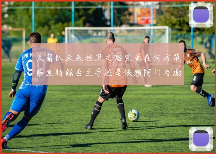 火箭队未来控卫之路究竟在何方范弗里特能否主导还是依赖阿门与谢泼德的表现