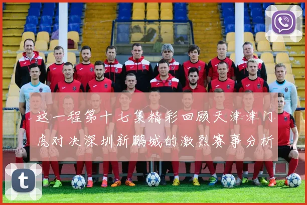 这一程第十七集精彩回顾天津津门虎对决深圳新鹏城的激烈赛事分析与亮点解读