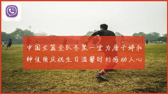 中国女篮全队齐聚一堂为唐子婷和钟佳丽庆祝生日温馨时刻感动人心