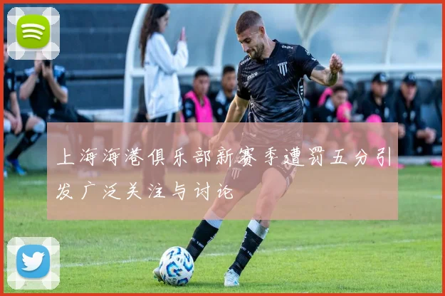 上海海港俱乐部新赛季遭罚五分引发广泛关注与讨论