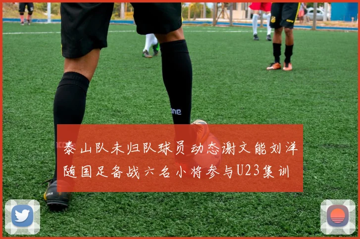 泰山队未归队球员动态谢文能刘洋随国足备战六名小将参与U23集训