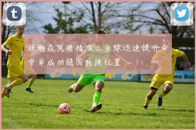杨瀚森凭借精准三分球迅速提升命中率成功稳固轮换位置