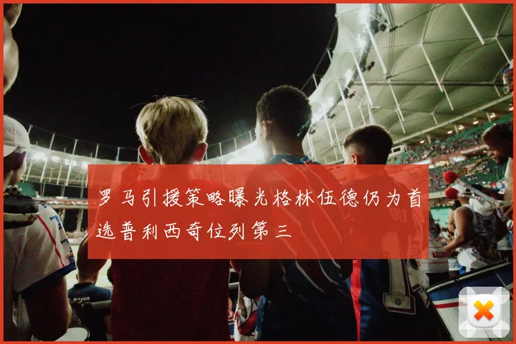 罗马引援策略曝光格林伍德仍为首选普利西奇位列第三