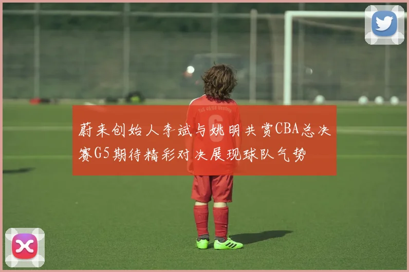 蔚来创始人李斌与姚明共赏CBA总决赛G5期待精彩对决展现球队气势