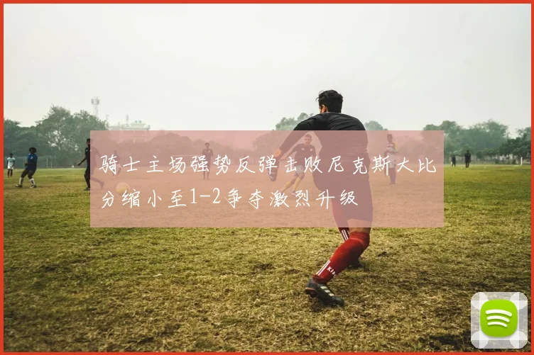 骑士主场强势反弹击败尼克斯大比分缩小至1-2争夺激烈升级